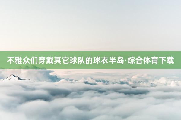 不雅众们穿戴其它球队的球衣半岛·综合体育下载