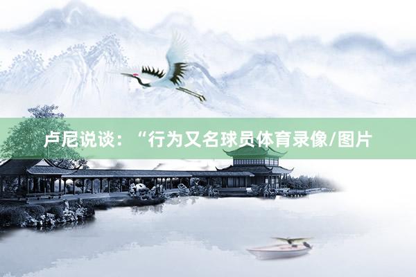 卢尼说谈:“行为又名球员体育录像/图片