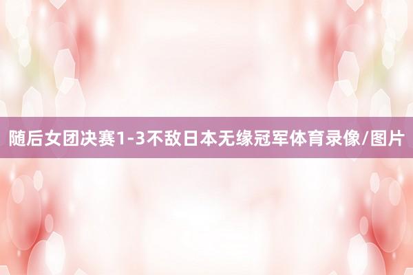 随后女团决赛1-3不敌日本无缘冠军体育录像/图片