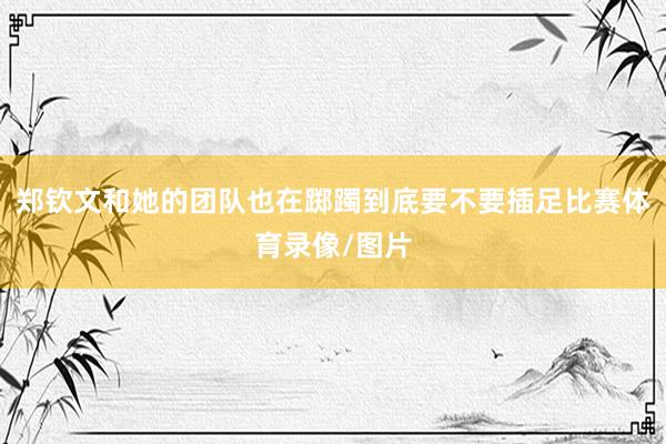 郑钦文和她的团队也在踯躅到底要不要插足比赛体育录像/图片