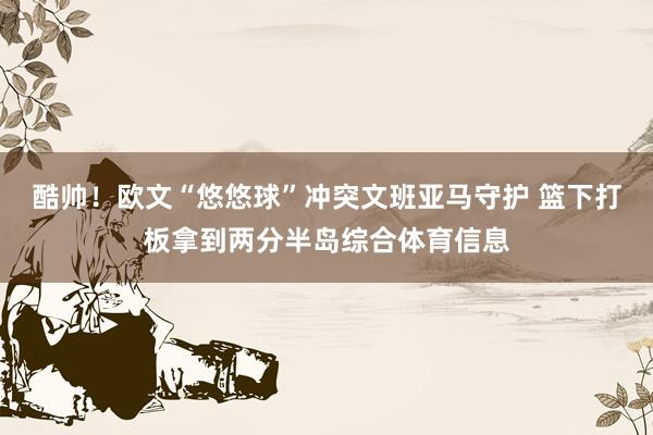 酷帅！欧文“悠悠球”冲突文班亚马守护 篮下打板拿到两分半岛综合体育信息