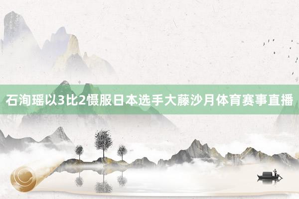 石洵瑶以3比2慑服日本选手大藤沙月体育赛事直播