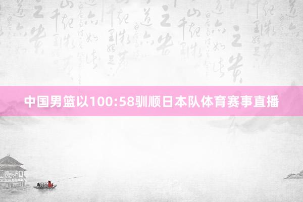 中国男篮以100:58驯顺日本队体育赛事直播