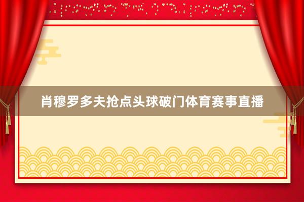 肖穆罗多夫抢点头球破门体育赛事直播