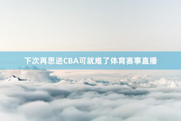 下次再思进CBA可就难了体育赛事直播