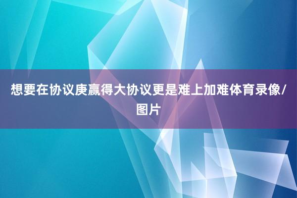 想要在协议庚赢得大协议更是难上加难体育录像/图片