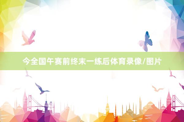 今全国午赛前终末一练后体育录像/图片