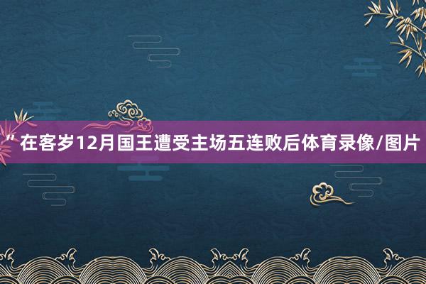 ”在客岁12月国王遭受主场五连败后体育录像/图片
