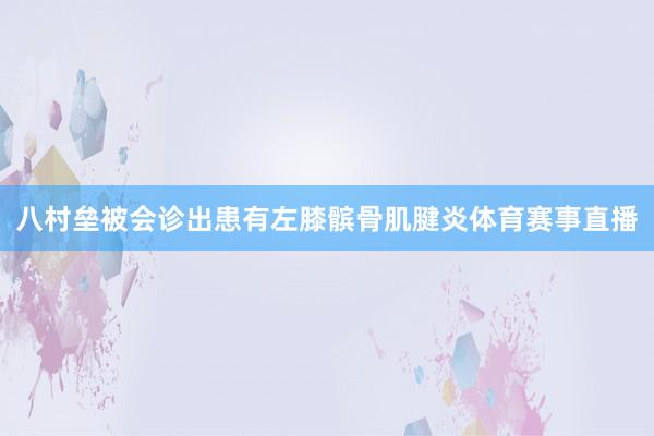 八村垒被会诊出患有左膝髌骨肌腱炎体育赛事直播